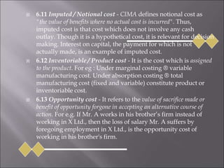  6.11 Imputed / Notional cost - CIMA defines notional cost as
"the value of benefits where no actual cost is incurred". Thus,
imputed cost is that cost which does not involve any cash
outlay. Though it is a hypothetical cost, it is relevant for decision
making. Interest on capital, the payment for which is not
actually made, is an example of imputed cost.
 6.12 Inventoriable / Product cost - It is the cost which is assigned
to the product. For eg : Under marginal costing ® variable
manufacturing cost. Under absorption costing ® total
manufacturing cost (fixed and variable) constitute product or
inventoriable cost.
 6.13 Opportunity cost - It refers to the value of sacrifice made or
benefit of opportunity forgone in accepting an alternative course of
action. For e.g. If Mr. A works in his brother’s firm instead of
working in X Ltd., then the loss of salary Mr. A suffers by
foregoing employment in X Ltd., is the opportunity cost of
working in his brother's firm.
 