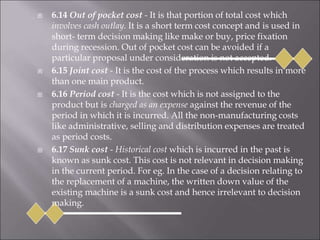  6.14 Out of pocket cost - It is that portion of total cost which
involves cash outlay. It is a short term cost concept and is used in
short- term decision making like make or buy, price fixation
during recession. Out of pocket cost can be avoided if a
particular proposal under consideration is not accepted.
 6.15 Joint cost - It is the cost of the process which results in more
than one main product.
 6.16 Period cost - It is the cost which is not assigned to the
product but is charged as an expense against the revenue of the
period in which it is incurred. All the non-manufacturing costs
like administrative, selling and distribution expenses are treated
as period costs.
 6.17 Sunk cost - Historical cost which is incurred in the past is
known as sunk cost. This cost is not relevant in decision making
in the current period. For eg. In the case of a decision relating to
the replacement of a machine, the written down value of the
existing machine is a sunk cost and hence irrelevant to decision
making.
 