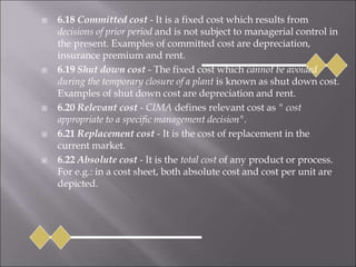  6.18 Committed cost - It is a fixed cost which results from
decisions of prior period and is not subject to managerial control in
the present. Examples of committed cost are depreciation,
insurance premium and rent.
 6.19 Shut down cost - The fixed cost which cannot be avoided
during the temporary closure of a plant is known as shut down cost.
Examples of shut down cost are depreciation and rent.
 6.20 Relevant cost - CIMA defines relevant cost as " cost
appropriate to a specific management decision".
 6.21 Replacement cost - It is the cost of replacement in the
current market.
 6.22 Absolute cost - It is the total cost of any product or process.
For e.g.: in a cost sheet, both absolute cost and cost per unit are
depicted.
 