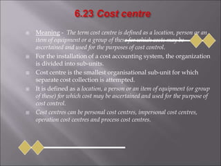  Meaning - The term cost centre is defined as a location, person or an
item of equipment or a group of these for which costs may be
ascertained and used for the purposes of cost control.
 For the installation of a cost accounting system, the organization
is divided into sub-units.
 Cost centre is the smallest organisational sub-unit for which
separate cost collection is attempted.
 It is defined as a location, a person or an item of equipment (or group
of these) for which cost may be ascertained and used for the purpose of
cost control.
 Cost centres can be personal cost centres, impersonal cost centres,
operation cost centres and process cost centres.
 