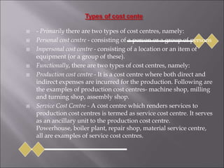  - Primarily there are two types of cost centres, namely:
 Personal cost centre - consisting of a person or a group of persons
 Impersonal cost centre - consisting of a location or an item of
equipment (or a group of these).
 Functionally, there are two types of cost centres, namely:
 Production cost centre - It is a cost centre where both direct and
indirect expenses are incurred for the production. Following are
the examples of production cost centres- machine shop, milling
and turning shop, assembly shop.
 Service Cost Centre - A cost centre which renders services to
production cost centres is termed as service cost centre. It serves
as an ancillary unit to the production cost centre.
Powerhouse, boiler plant, repair shop, material service centre,
all are examples of service cost centres.
 