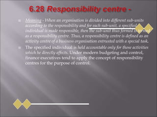  Meaning - When an organisation is divided into different sub-units
according to the responsibility and for each sub-unit, a specified
individual is made responsible, then the sub-unit thus formed is termed
as a responsibility centre. Thus, a responsibility centre is defined as an
activity centre of a business organisation entrusted with a special task.
 The specified individual is held accountable only for those activities
which he directly affects. Under modern budgeting and control,
finance executives tend to apply the concept of responsibility
centres for the purpose of control.
 