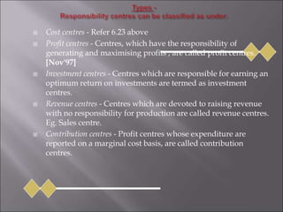  Cost centres - Refer 6.23 above
 Profit centres - Centres, which have the responsibility of
generating and maximising profits , are called profit centres.
[Nov'97]
 Investment centres - Centres which are responsible for earning an
optimum return on investments are termed as investment
centres.
 Revenue centres - Centres which are devoted to raising revenue
with no responsibility for production are called revenue centres.
Eg. Sales centre.
 Contribution centres - Profit centres whose expenditure are
reported on a marginal cost basis, are called contribution
centres.
 