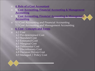  4. Role of a Cost Accountant
 5. Cost Accounting, Financial Accounting & Management
Accounting
 5. Cost Accounting, Financial Accounting & Management
Accounting
 5.1 Cost Accounting and Financial Accounting
5.2 Cost Accounting and Management Accounting
 6. Cost - Concepts and Terms
 6.1 Cost
6.2 Pre-determined Cost
6.3 Standard Cost
6.4 Estimated Cost
6.5 Marginal Cost
6.6 Differential Cost
6.7 Discretionary Cost
6.8 Decision Driven Cost
6.9 Managed / Policy Cost
 