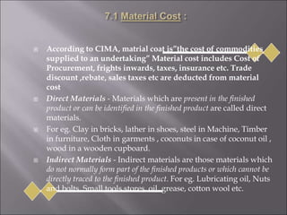  According to CIMA, matrial coat is”the cost of commodities
supplied to an undertaking” Material cost includes Cost of
Procurement, frights inwards, taxes, insurance etc. Trade
discount ,rebate, sales taxes etc are deducted from material
cost
 Direct Materials - Materials which are present in the finished
product or can be identified in the finished product are called direct
materials.
 For eg. Clay in bricks, lather in shoes, steel in Machine, Timber
in furniture, Cloth in garments , coconuts in case of coconut oil ,
wood in a wooden cupboard.
 Indirect Materials - Indirect materials are those materials which
do not normally form part of the finished products or which cannot be
directly traced to the finished product. For eg. Lubricating oil, Nuts
and bolts, Small tools,stores, oil, grease, cotton wool etc.
 
