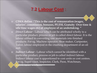  CIMA define “This is the cost of remuneration (wages,
salaries’, commission, bonuses, PF,ESI, Gratuity Over time &
idle time wages etc) of employee of an undertaking. “
 Direct Labour - Labour which can be attributed wholly to a
particular product, process or job is called direct labour. It is the
labour utilised in converting raw materials into finished
products. For eg. Machine operator, Shoe maker, Cartpenter,
Tailor, labour employed in the crushing department of an oil
mill.
 Indirect Labour - Labour which cannot be identified with a
particular product, process or job is called indirect labour.
Indirect labour cost is apportioned to cost units or cost centres.
For eg. Super visor, Inspector, Clark, Peon, Watchman,
maintenance workers.
 