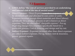  CIMA define “the cost of services provided to an undertaking
and internal coat of the use of owned assets”
 Direct Expenses – Direct Expenses are those expenses which can
be identified with and allocated to cost centre or units.
Expenses incurred (except direct materials and direct labour)
specifically for a product, process or job is known as direct
expenses. They are also called "chargeable expenses". For eg.
High ring charges for a machine specifically hired for a
particular process, Cost of drawing and design and lay out.
 Indirect Expenses - Expenses incurred other than direct expenses
are called indirect expenses. For eg. factory rent & insurance,
power, general repairs.
 
