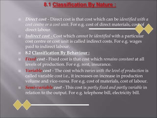  Direct cost - Direct cost is that cost which can be identified with a
cost centre or a cost unit. For e.g. cost of direct materials, cost of
direct labour.
 Indirect cost - Cost which cannot be identified with a particular
cost centre or cost unit is called indirect costs. For e.g. wages
paid to indirect labour.
 8.2 Classification By Behaviour :
 Fixed cost - Fixed cost is that cost which remains constant at all
levels of production. For e.g. rent, insurance.
 Variable cost - The cost which varies with the level of production is
called variable cost i.e., it increases on increase in production
volume and vice-versa. For e.g. cost of materials, cost of labour.
 Semi-variable cost - This cost is partly fixed and partly variable in
relation to the output. For e.g. telephone bill, electricity bill.
 