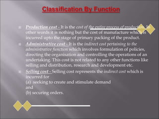  Production cost - It is the cost of the entire process of production. In
other words it is nothing but the cost of manufacture which is
incurred upto the stage of primary packing of the product.
 Administrative cost - It is the indirect cost pertaining to the
administrative function which involves formulation of policies,
directing the organisation and controlling the operations of an
undertaking. This cost is not related to any other functions like
selling and distribution, research and development etc.
 Selling cost - Selling cost represents the indirect cost which is
incurred for
(a) seeking to create and stimulate demand
and
(b) securing orders.
 