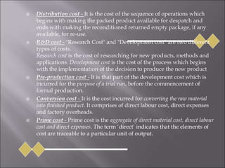  Distribution cost - It is the cost of the sequence of operations which
begins with making the packed product available for despatch and
ends with making the reconditioned returned empty package, if any
available, for re-use.
 R&D cost - "Research Cost" and "Development cost" are two different
types of costs.
Research cost is the cost of researching for new products, methods and
applications. Development cost is the cost of the process which begins
with the implementation of the decision to produce the new product
 Pre-production cost - It is that part of the development cost which is
incurred for the purpose of a trial run, before the commencement of
formal production.
 Conversion cost - It is the cost incurred for converting the raw material
into finished product. It comprises of direct labour cost, direct expenses
and factory overheads.
 Prime cost - Prime cost is the aggregate of direct material cost, direct labour
cost and direct expenses. The term ‘direct’ indicates that the elements of
cost are traceable to a particular unit of output.
 