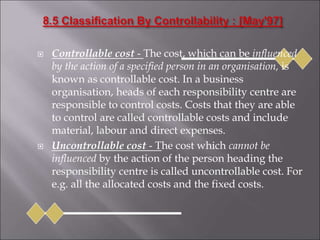  Controllable cost - The cost, which can be influenced
by the action of a specified person in an organisation, is
known as controllable cost. In a business
organisation, heads of each responsibility centre are
responsible to control costs. Costs that they are able
to control are called controllable costs and include
material, labour and direct expenses.
 Uncontrollable cost - The cost which cannot be
influenced by the action of the person heading the
responsibility centre is called uncontrollable cost. For
e.g. all the allocated costs and the fixed costs.
 