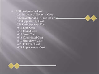  6.10 Postponable Cost
6.11 Imputed / Notional Cost
6.12 Inventoriable / Product Cost
6.13 Opportunity Cost
6.14 Out-of-pocket Cost
6.15 Joint Cost
6.16 Period Cost
6.17 Sunk Cost
6.18 Committed Cost
6.19 Shut down Cost
6.20 Relevant Cost
6.21 Replacement Cost
 