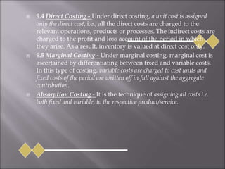  9.4 Direct Costing - Under direct costing, a unit cost is assigned
only the direct cost, i.e., all the direct costs are charged to the
relevant operations, products or processes. The indirect costs are
charged to the profit and loss account of the period in which
they arise. As a result, inventory is valued at direct cost only.
 9.5 Marginal Costing - Under marginal costing, marginal cost is
ascertained by differentiating between fixed and variable costs.
In this type of costing, variable costs are charged to cost units and
fixed costs of the period are written off in full against the aggregate
contribution.
 Absorption Costing - It is the technique of assigning all costs i.e.
both fixed and variable, to the respective product/service.
 