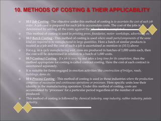  10.1 Job Costing - The objective under this method of costing is to ascertain the cost of each job
order. A job card is prepared for each job to accumulate costs. The cost of the jobs is
determined by adding all the costs against the job when it is completed.
 This method of costing is used in printing press, foundaries, motor- workshops, advertising etc.
 10.2 Batch Costing - This method of costing is used where small parts/components of the same
kind are required to be manufactured in large quantities. Here a batch of similar products is
treated as a job and the cost of such a job is ascertained as mention in (10.1) above
 For e.g. in a cycle manufacturing unit, rims are produced in batches of 1,000 units each, then
the cost will be determined in relation to a batch of 1,000 units.
 10.3 Contract Costing - If a job is very big and takes a long time for its completion, then the
method appropriate for costing is called contract costing. Here the cost of each contract is
ascertained separately.
 It is suitable for firms engaged in erection activities like construction of bridges, roads,
buildings, dams etc.
 10 4 Process Costing - This method of costing is used in those industries where the production
comprises of successive and continuous operations or processes. Here specific units lose their
identity in the manufacturing operation. Under this method of costing, costs are
accumulated by ‘processes’ for a particular period regardless of the number of units
produced.
 This method of costing is followed by chemical industry, soap industry, rubber industry, paints
industry.
 