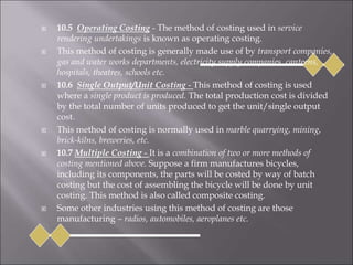  10.5 Operating Costing - The method of costing used in service
rendering undertakings is known as operating costing.
 This method of costing is generally made use of by transport companies,
gas and water works departments, electricity supply companies, canteens,
hospitals, theatres, schools etc.
 10.6 Single Output/Unit Costing - This method of costing is used
where a single product is produced. The total production cost is divided
by the total number of units produced to get the unit/single output
cost.
 This method of costing is normally used in marble quarrying, mining,
brick-kilns, breweries, etc.
 10.7 Multiple Costing - It is a combination of two or more methods of
costing mentioned above. Suppose a firm manufactures bicycles,
including its components, the parts will be costed by way of batch
costing but the cost of assembling the bicycle will be done by unit
costing. This method is also called composite costing.
 Some other industries using this method of costing are those
manufacturing – radios, automobiles, aeroplanes etc.
 