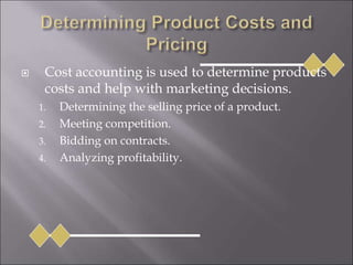  Cost accounting is used to determine products
costs and help with marketing decisions.
1. Determining the selling price of a product.
2. Meeting competition.
3. Bidding on contracts.
4. Analyzing profitability.
 