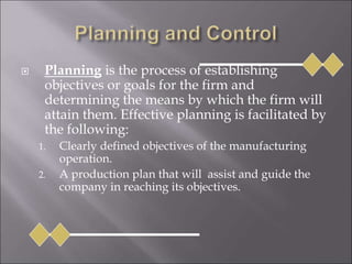  Planning is the process of establishing
objectives or goals for the firm and
determining the means by which the firm will
attain them. Effective planning is facilitated by
the following:
1. Clearly defined objectives of the manufacturing
operation.
2. A production plan that will assist and guide the
company in reaching its objectives.
 