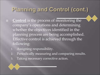  Control is the process of monitoring the
company’s operations and determining
whether the objectives identified in the
planning process are being accomplished.
Effective control is achieved through the
following:
1. Assigning responsibility.
2. Periodically measuring and comparing results.
3. Taking necessary corrective action.
 