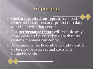  Cost and production reports for a cost
center reflect all cost and production data
identified with that center.
 The performance report will include only
those costs and production data that the
center’s manager can control.
 A variance is the favorable or unfavorable
difference between actual costs and
budgeted costs.
 