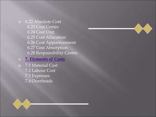  6.22 Absolute Cost
6.23 Cost Centre
6.24 Cost Unit
6.25 Cost Allocation
6.26 Cost Apportionment
6.27 Cost Absorption
6.28 Responsibility Centre
 7. Elements of Costs
 7.1 Material Cost
7.2 Labour Cost
7.3 Expenses
7.4 Overheads
 