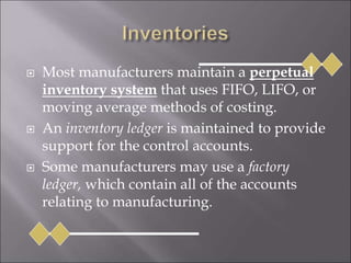  Most manufacturers maintain a perpetual
inventory system that uses FIFO, LIFO, or
moving average methods of costing.
 An inventory ledger is maintained to provide
support for the control accounts.
 Some manufacturers may use a factory
ledger, which contain all of the accounts
relating to manufacturing.
 