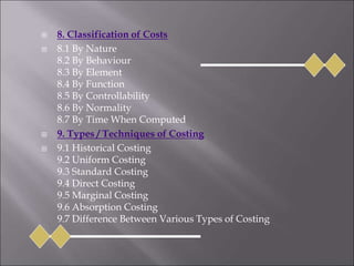  8. Classification of Costs
 8.1 By Nature
8.2 By Behaviour
8.3 By Element
8.4 By Function
8.5 By Controllability
8.6 By Normality
8.7 By Time When Computed
 9. Types / Techniques of Costing
 9.1 Historical Costing
9.2 Uniform Costing
9.3 Standard Costing
9.4 Direct Costing
9.5 Marginal Costing
9.6 Absorption Costing
9.7 Difference Between Various Types of Costing
 
