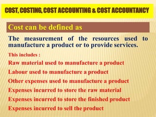 COST,COSTING,COST ACCOUNTING & COST ACCOUNTANCY
Cost can be defined as
The measurement of the resources used to
manufacture a product or to provide services.
This includes :
Raw material used to manufacture a product
Labour used to manufacture a product
Other expenses used to manufacture a product
Expenses incurred to store the raw material
Expenses incurred to store the finished product
Expenses incurred to sell the product
 