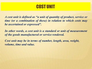 COST UNIT
A cost unit is defined as “a unit of quantity of product, service or
time (or a combination of these) in relation to which costs may
be ascertained or expressed”.
In other words, a cost unit is a standard or unit of measurement
of the goods manufactured or service rendered.
Cost unit may be in terms of number, length, area, weight,
volume, time and value.
 