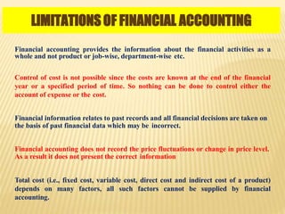 LIMITATIONSOF FINANCIAL ACCOUNTING
Financial accounting provides the information about the financial activities as a
whole and not product or job-wise, department-wise etc.
Control of cost is not possible since the costs are known at the end of the financial
year or a specified period of time. So nothing can be done to control either the
account of expense or the cost.
Financial information relates to past records and all financial decisions are taken on
the basis of past financial data which may be incorrect.
Financial accounting does not record the price fluctuations or change in price level.
As a result it does not present the correct information
Total cost (i.e., fixed cost, variable cost, direct cost and indirect cost of a product)
depends on many factors, all such factors cannot be supplied by financial
accounting.
 
