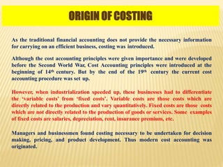 ORIGIN OF COSTING
As the traditional financial accounting does not provide the necessary information
for carrying on an efficient business, costing was introduced.
Although the cost accounting principles were given importance and were developed
before the Second World War, Cost Accounting principles were introduced at the
beginning of 14th century. But by the end of the 19th century the current cost
accounting procedure was set up.
However, when industrialization speeded up, these businesses had to differentiate
the ‘variable costs’ from ‘fixed costs’. Variable costs are those costs which are
directly related to the production and vary quantitatively. Fixed costs are those costs
which are not directly related to the production of goods or services. Some examples
of fixed costs are salaries, depreciation, rent, insurance premium, etc.
Managers and businessmen found costing necessary to be undertaken for decision
making, pricing, and product development. Thus modern cost accounting was
originated.
 