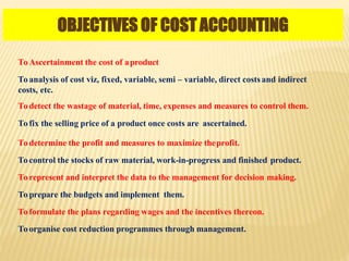OBJECTIVES OF COST ACCOUNTING
To Ascertainment the cost of aproduct
To analysis of cost viz, fixed, variable, semi – variable, direct costsand indirect
costs, etc.
To detect the wastage of material, time, expenses and measures to control them.
To fix the selling price of a product once costs are ascertained.
To determine the profit and measures to maximize theprofit.
To control the stocks of raw material, work-in-progress and finished product.
To represent and interpret the data to the management for decision making.
To prepare the budgets and implement them.
To formulate the plans regarding wages and the incentives thereon.
To organise cost reduction programmes through management.
 