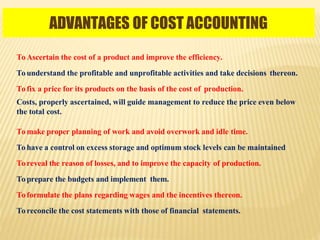 ADVANTAGES OF COST ACCOUNTING
To Ascertain the cost of a product and improve the efficiency.
To understand the profitable and unprofitable activities and take decisions thereon.
To fix a price for its products on the basis of the cost of production.
Costs, properly ascertained, will guide management to reduce the price even below
the total cost.
To make proper planning of work and avoid overwork and idle time.
To have a control on excess storage and optimum stock levels can be maintained
To reveal the reason of losses, and to improve the capacity of production.
To prepare the budgets and implement them.
To formulate the plans regarding wages and the incentives thereon.
To reconcile the cost statements with those of financial statements.
 