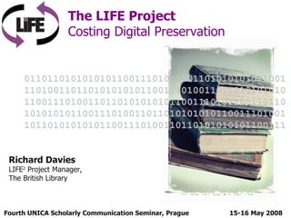Fourth UNICA Scholarly Communication Seminar, Prague  The LIFE Project Costing Digital Preservation 15-16 May 2008 Richard Davies LIFE 2  Project Manager, The British Library 011011010101010110011101001101101010101011001110100110110101010101100111010011011010101010110011101001101101010101011001110101100110110101010101100111010011011010101010110011101001101101010101011001110100110110101010101100111 