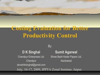 Costing Evaluation for Better
Productivity Control
By:

D K Singhal

Sumit Agarwal

Chandpur Enterprises Ltd.
Chandpur
deveshksinghal@gmail.com

Shree Badri Kedar Papers Ltd.
Nazibabad

July, 16-17, 2009, IPPTA Zonal Seminar, Jaipur.

 