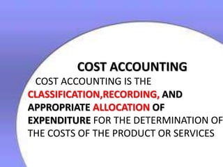 COST ACCOUNTING

COST ACCOUNTING IS THE
CLASSIFICATION,RECORDING, AND
APPROPRIATE ALLOCATION OF
EXPENDITURE FOR THE DETERMINATION OF
THE COSTS OF THE PRODUCT OR SERVICES

 