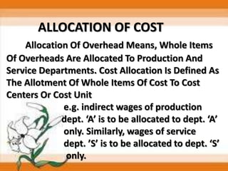 ALLOCATION OF COST
Allocation Of Overhead Means, Whole Items
Of Overheads Are Allocated To Production And
Service Departments. Cost Allocation Is Defined As
The Allotment Of Whole Items Of Cost To Cost
Centers Or Cost Unit
e.g. indirect wages of production
dept. ‘A’ is to be allocated to dept. ‘A’
only. Similarly, wages of service
dept. ’S’ is to be allocated to dept. ‘S’
only.

 