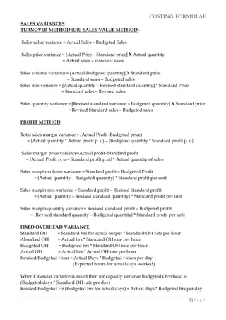 COSTING FORMULAE
7 | P a g e
SALES VARIANCES
TURNOVER METHOD (OR) SALES VALUE METHOD:-
Sales value variance = Actual Sales – Budgeted Sales
Sales price variance = [Actual Price – Standard price] X Actual quantity
= Actual sales – standard sales
Sales volume variance = [Actual-Budgeted quantity] X Standard price
= Standard sales – Budgeted sales
Sales mix variance = [Actual quantity – Revised standard quantity] * Standard Price
= Standard sales – Revised sales
Sales quantity variance = [Revised standard variance – Budgeted quantity] X Standard price
= Revised Standard sales – Budgeted sales
PROFIT METHOD
Total sales margin variance = (Actual Profit–Budgeted price)
= {Actual quantity * Actual profit p. u} – {Budgeted quantity * Standard profit p. u}
Sales margin price variance=Actual profit–Standard profit
= {Actual Profit p. u – Standard profit p. u} * Actual quantity of sales
Sales margin volume variance = Standard profit – Budgeted Profit
= {Actual quantity – Budgeted quantity} * Standard profit per unit
Sales margin mix variance = Standard profit – Revised Standard profit
= {Actual quantity – Revised standard quantity} * Standard profit per unit
Sales margin quantity variance = Revised standard profit – Budgeted profit
= {Revised standard quantity – Budgeted quantity} * Standard profit per unit
FIXED OVERHEAD VARIANCE
Standard OH = Standard hrs for actual output * Standard OH rate per hour
Absorbed OH = Actual hrs * Standard OH rate per hour
Budgeted OH = Budgeted hrs * Standard OH rate per hour
Actual OH = Actual hrs * Actual OH rate per hour
Revised Budgeted Hour = Actual Days * Budgeted Hours per day
(Expected hours for actual days worked)
When Calendar variance is asked then for capacity variance Budgeted Overhead is
(Budgeted days * Standard OH rate per day)
Revised Budgeted Hr (Budgeted hrs for actual days) = Actual days * Budgeted hrs per day
 