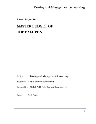 Costing and Management Accounting


Project Report On:

MASTER BUDGET OF
TOP BALL PEN




Subject :    Costing and Management Accounting

Submitted To: Prof. Nadeem Merchant

Prepared By: Mohd. Adil (45), Sawant Durgesh (41)


Date:       5/12/2010




                                                    1
 