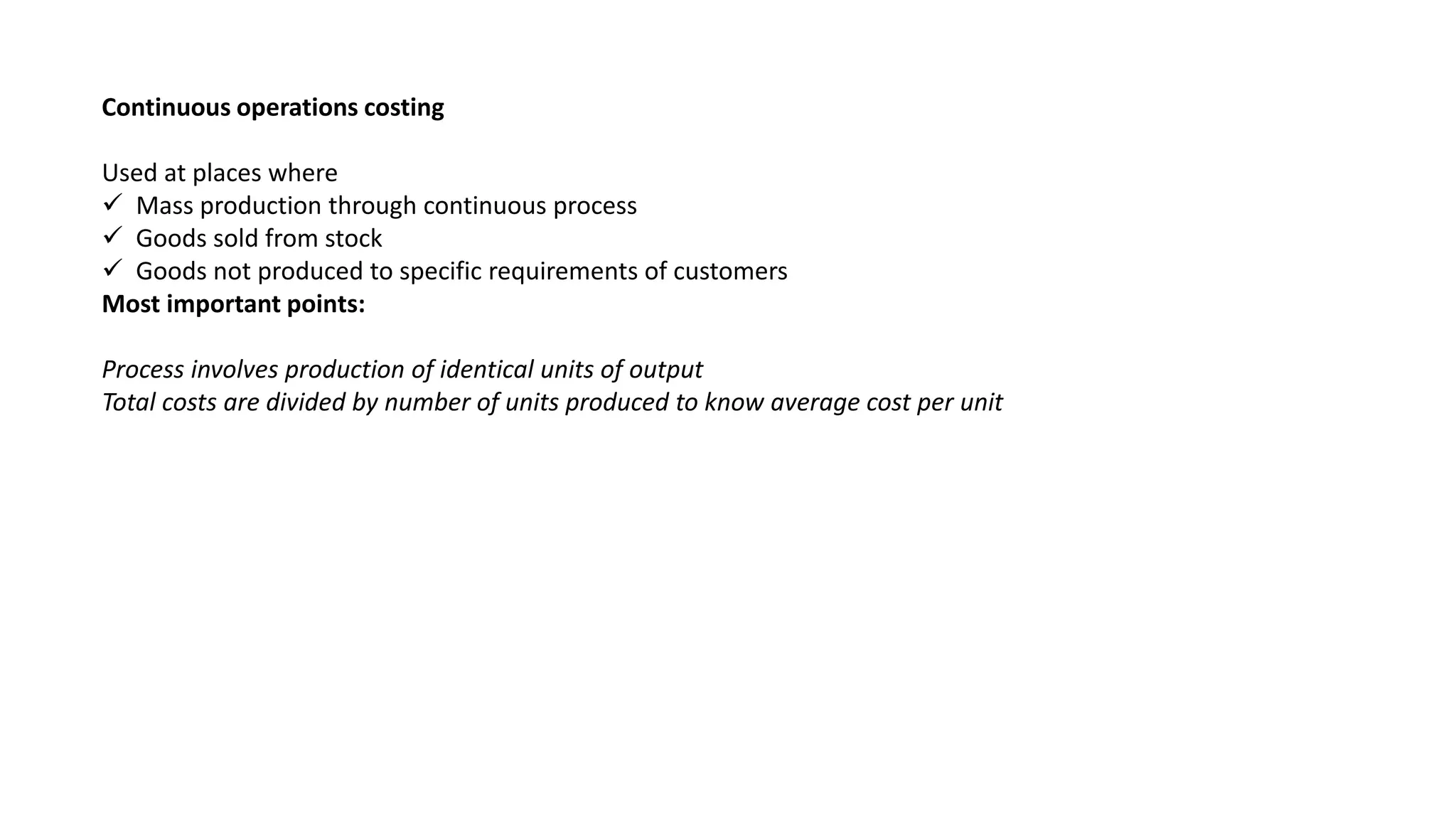 Continuous operations costing
Used at places where
 Mass production through continuous process
 Goods sold from stock
 Goods not produced to specific requirements of customers
Most important points:
Process involves production of identical units of output
Total costs are divided by number of units produced to know average cost per unit
 