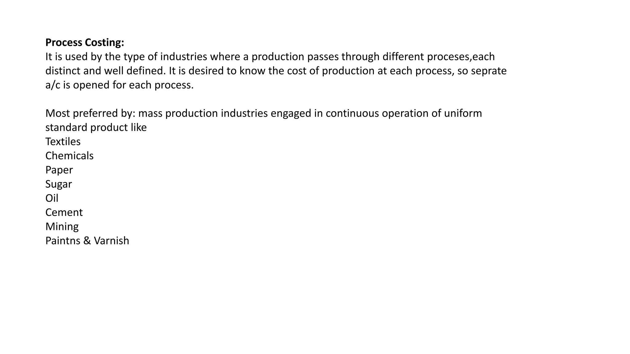 Process Costing:
It is used by the type of industries where a production passes through different proceses,each
distinct and well defined. It is desired to know the cost of production at each process, so seprate
a/c is opened for each process.
Most preferred by: mass production industries engaged in continuous operation of uniform
standard product like
Textiles
Chemicals
Paper
Sugar
Oil
Cement
Mining
Paintns & Varnish
 