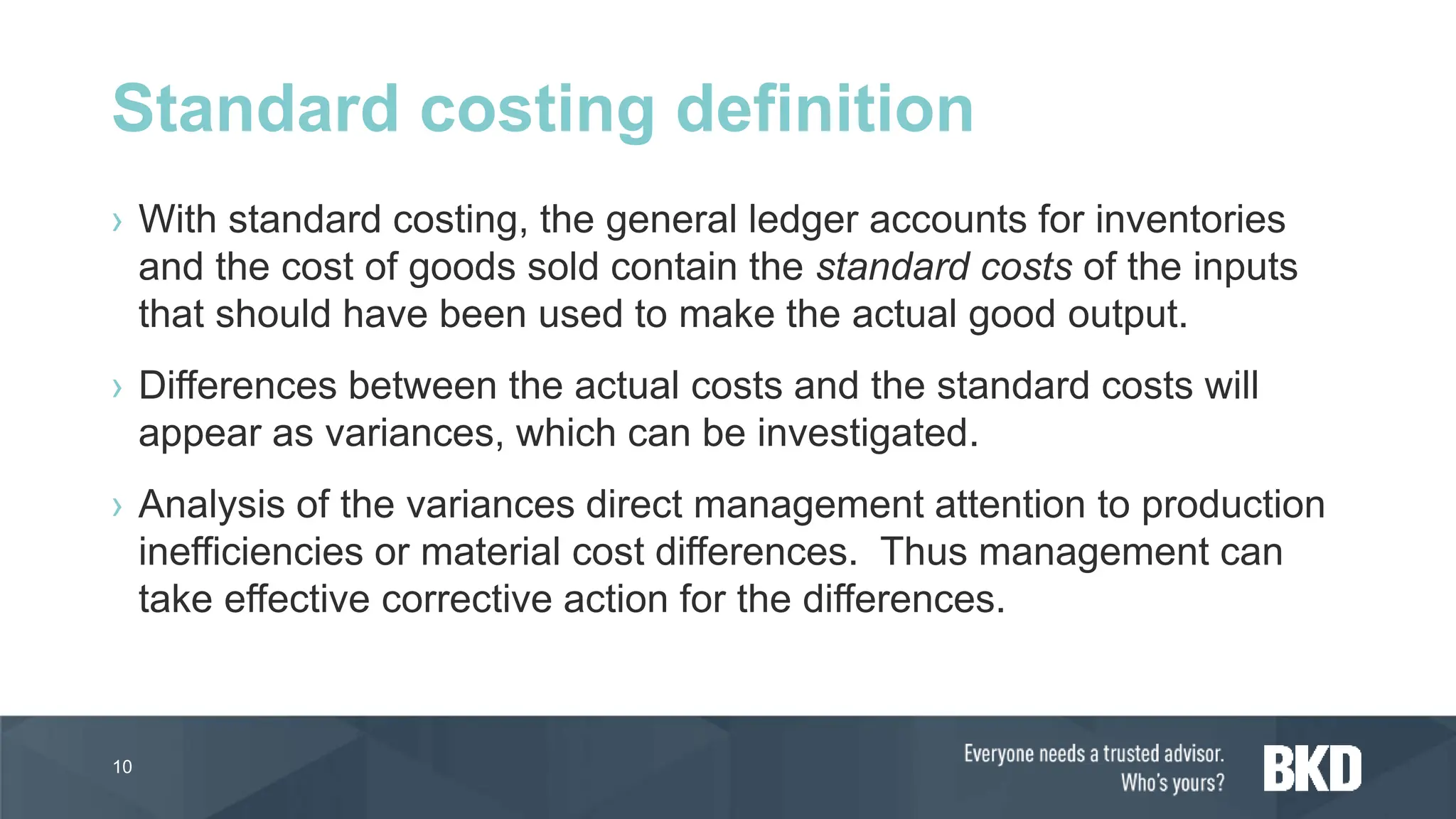 › With standard costing, the general ledger accounts for inventories
and the cost of goods sold contain the standard costs of the inputs
that should have been used to make the actual good output.
› Differences between the actual costs and the standard costs will
appear as variances, which can be investigated.
› Analysis of the variances direct management attention to production
inefficiencies or material cost differences. Thus management can
take effective corrective action for the differences.
10
Standard costing definition
 