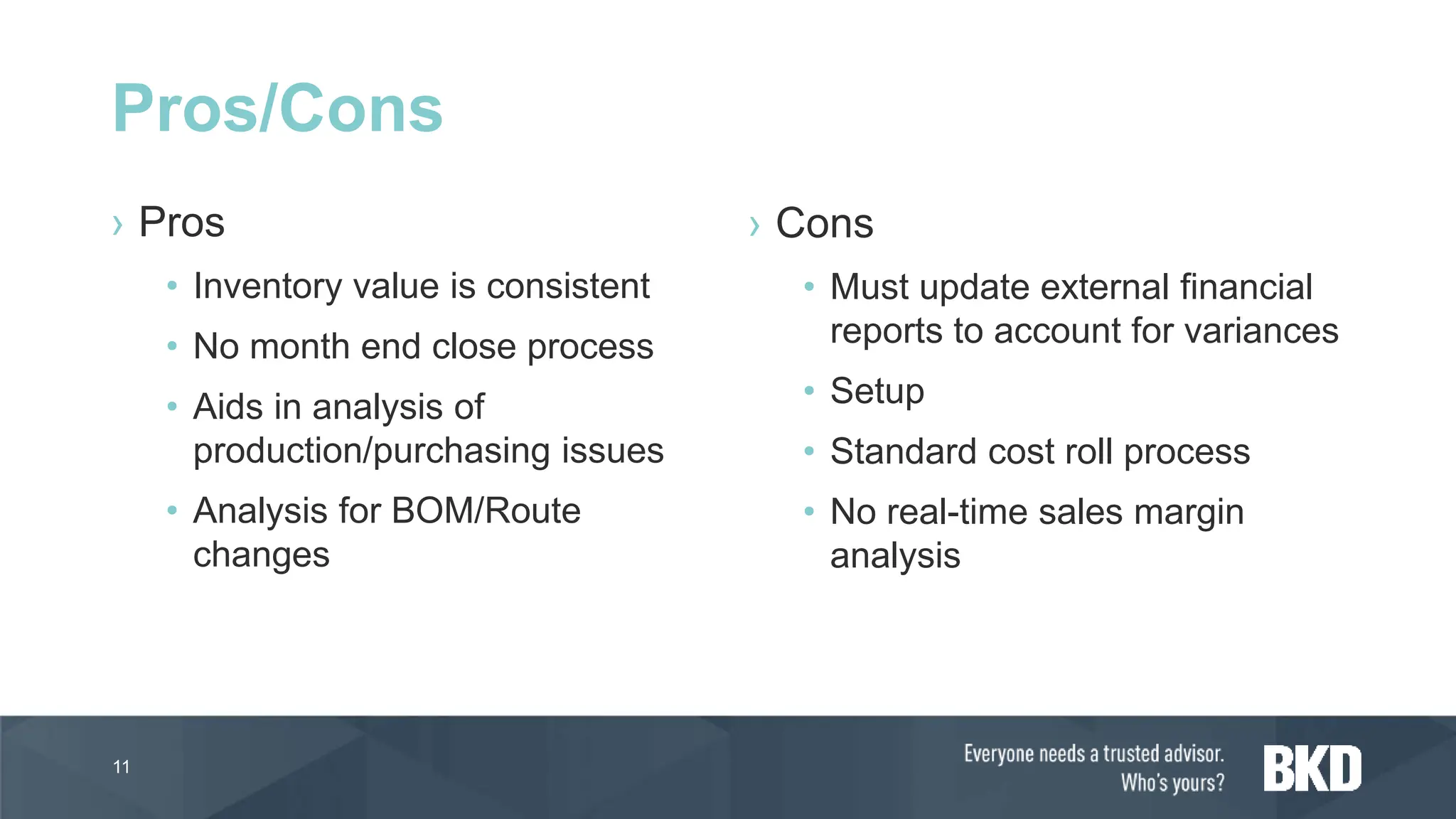 › Pros
• Inventory value is consistent
• No month end close process
• Aids in analysis of
production/purchasing issues
• Analysis for BOM/Route
changes
› Cons
• Must update external financial
reports to account for variances
• Setup
• Standard cost roll process
• No real-time sales margin
analysis
11
Pros/Cons
 