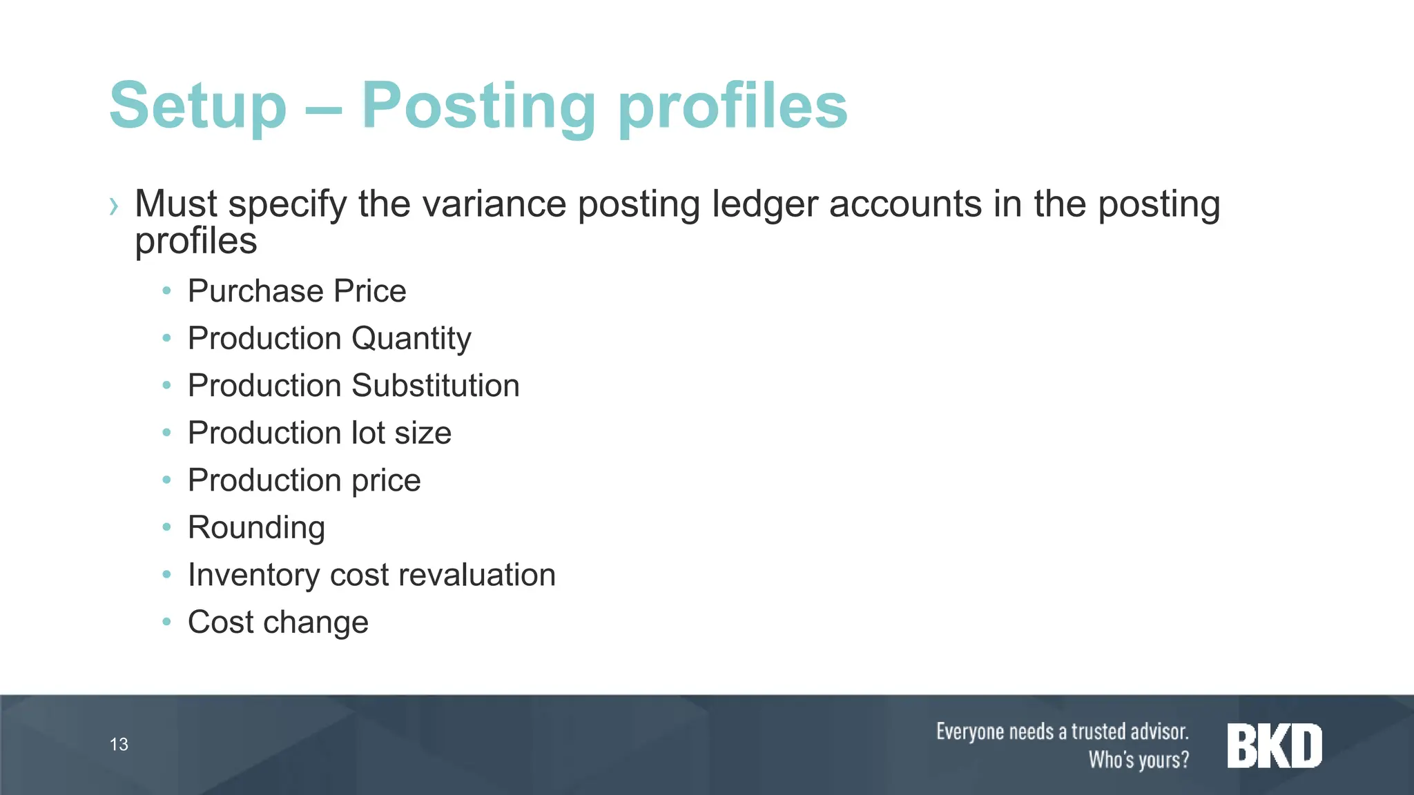 › Must specify the variance posting ledger accounts in the posting
profiles
• Purchase Price
• Production Quantity
• Production Substitution
• Production lot size
• Production price
• Rounding
• Inventory cost revaluation
• Cost change
13
Setup – Posting profiles
 