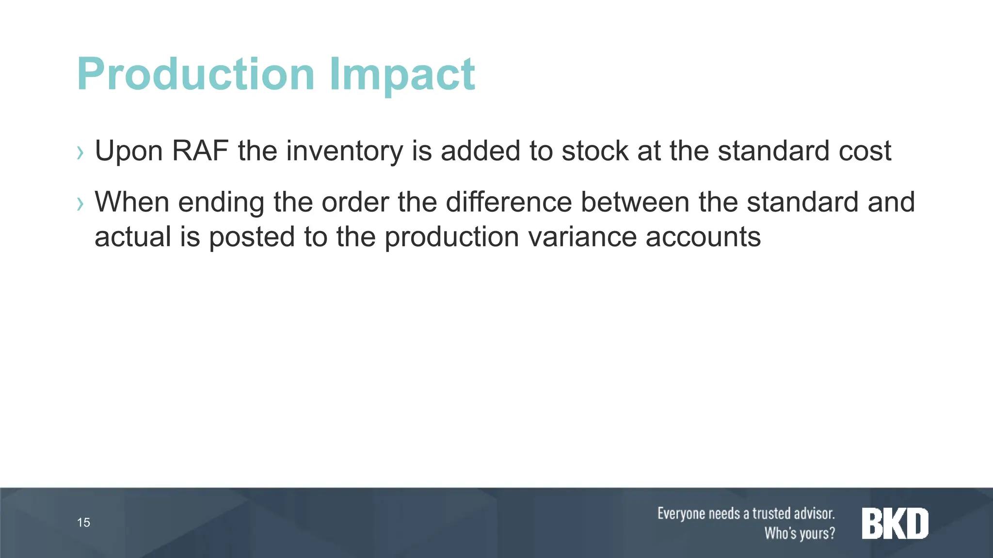 › Upon RAF the inventory is added to stock at the standard cost
› When ending the order the difference between the standard and
actual is posted to the production variance accounts
15
Production Impact
 