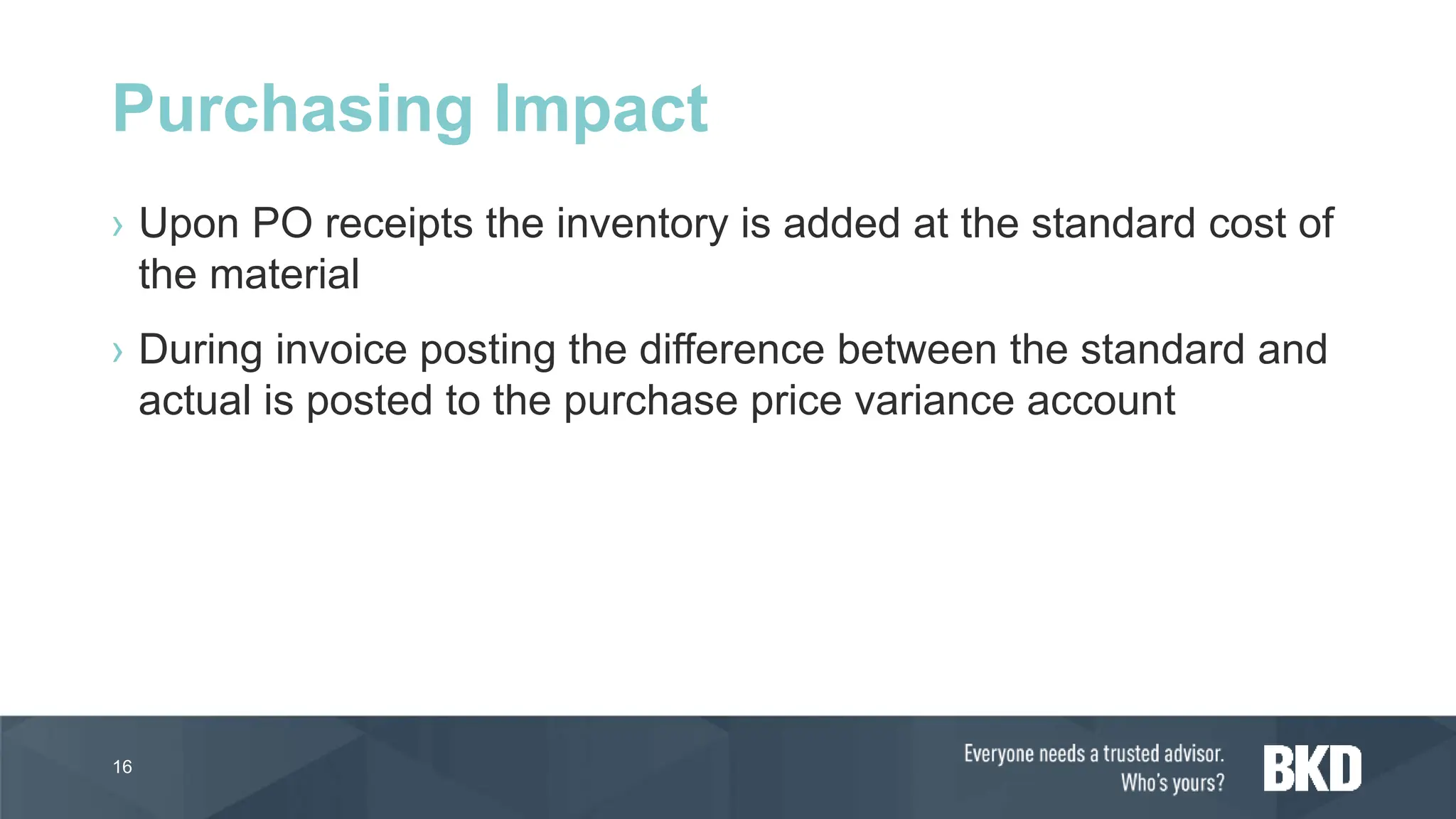› Upon PO receipts the inventory is added at the standard cost of
the material
› During invoice posting the difference between the standard and
actual is posted to the purchase price variance account
16
Purchasing Impact
 