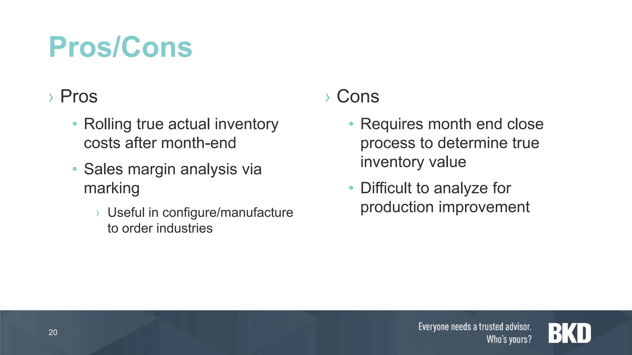 › Pros
• Rolling true actual inventory
costs after month-end
• Sales margin analysis via
marking
› Useful in configure/manufacture
to order industries
› Cons
• Requires month end close
process to determine true
inventory value
• Difficult to analyze for
production improvement
20
Pros/Cons
 