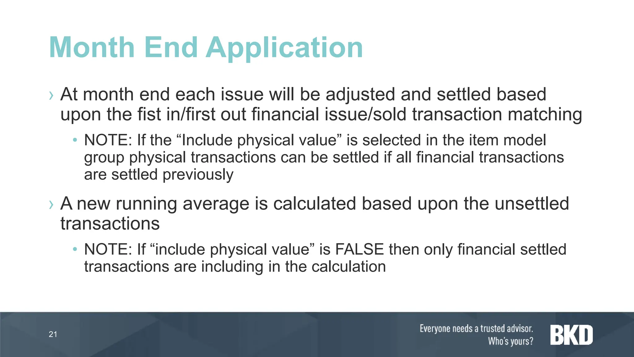 › At month end each issue will be adjusted and settled based
upon the fist in/first out financial issue/sold transaction matching
• NOTE: If the “Include physical value” is selected in the item model
group physical transactions can be settled if all financial transactions
are settled previously
› A new running average is calculated based upon the unsettled
transactions
• NOTE: If “include physical value” is FALSE then only financial settled
transactions are including in the calculation
21
Month End Application
 