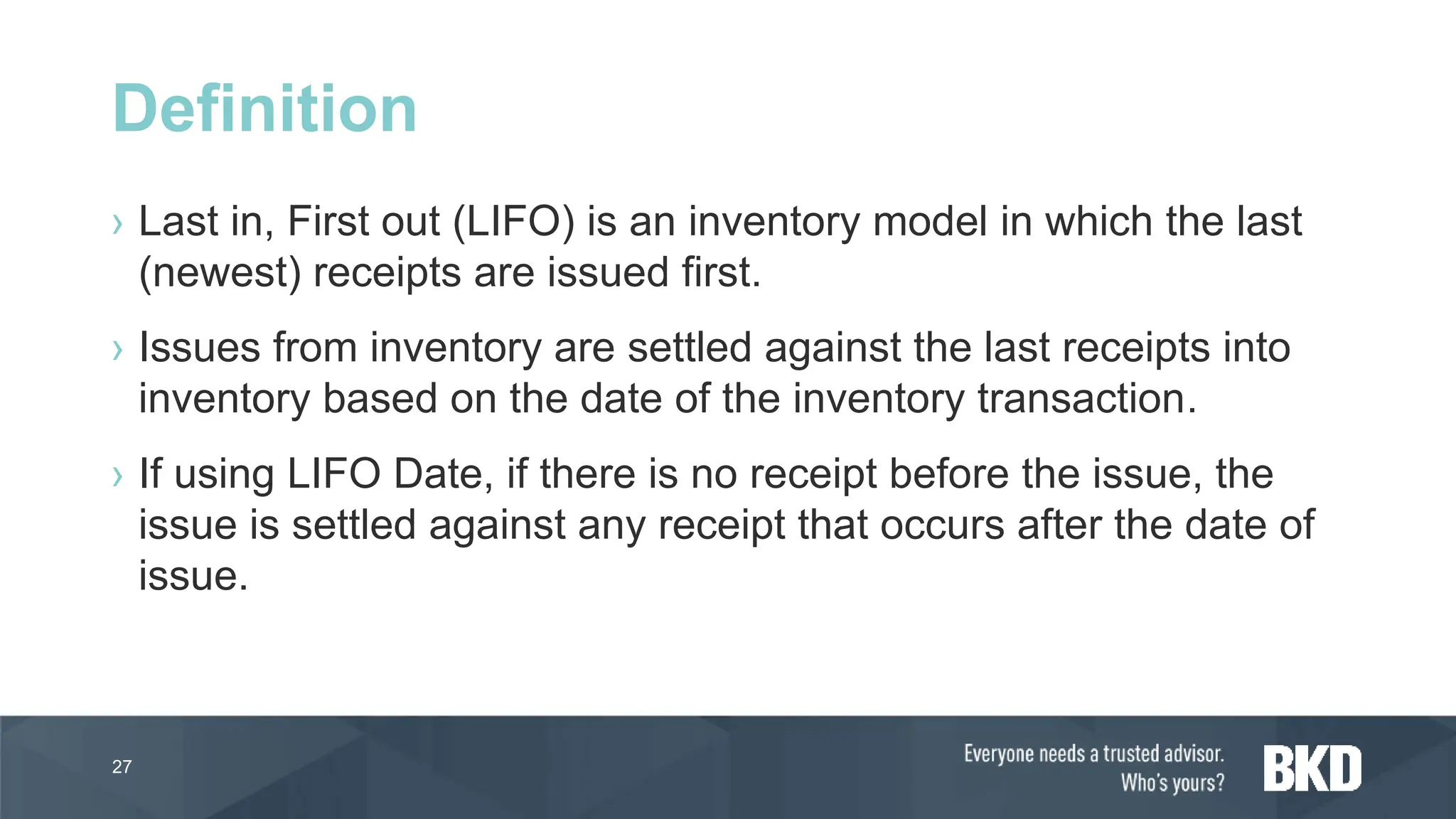 › Last in, First out (LIFO) is an inventory model in which the last
(newest) receipts are issued first.
› Issues from inventory are settled against the last receipts into
inventory based on the date of the inventory transaction.
› If using LIFO Date, if there is no receipt before the issue, the
issue is settled against any receipt that occurs after the date of
issue.
27
Definition
 