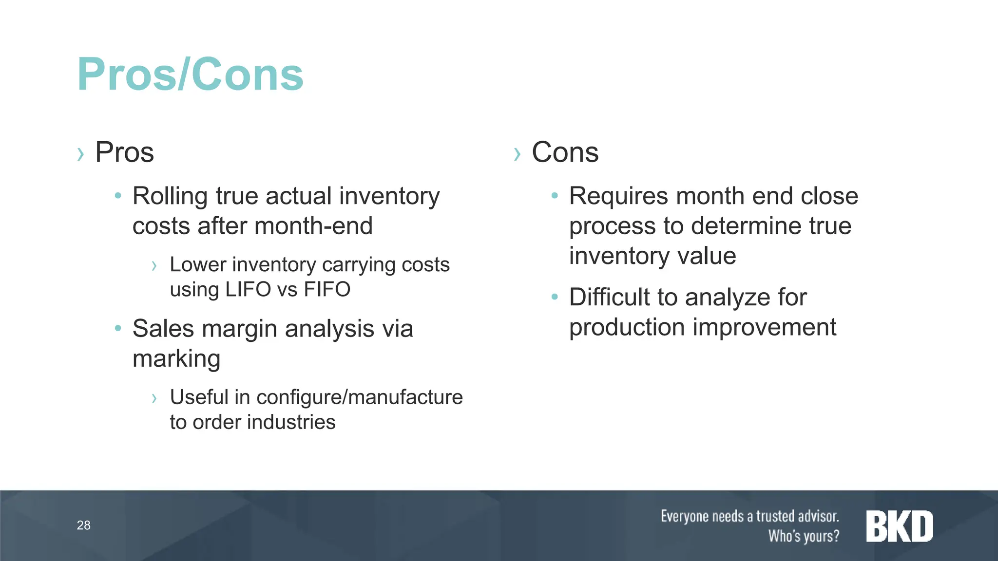 › Pros
• Rolling true actual inventory
costs after month-end
› Lower inventory carrying costs
using LIFO vs FIFO
• Sales margin analysis via
marking
› Useful in configure/manufacture
to order industries
› Cons
• Requires month end close
process to determine true
inventory value
• Difficult to analyze for
production improvement
28
Pros/Cons
 