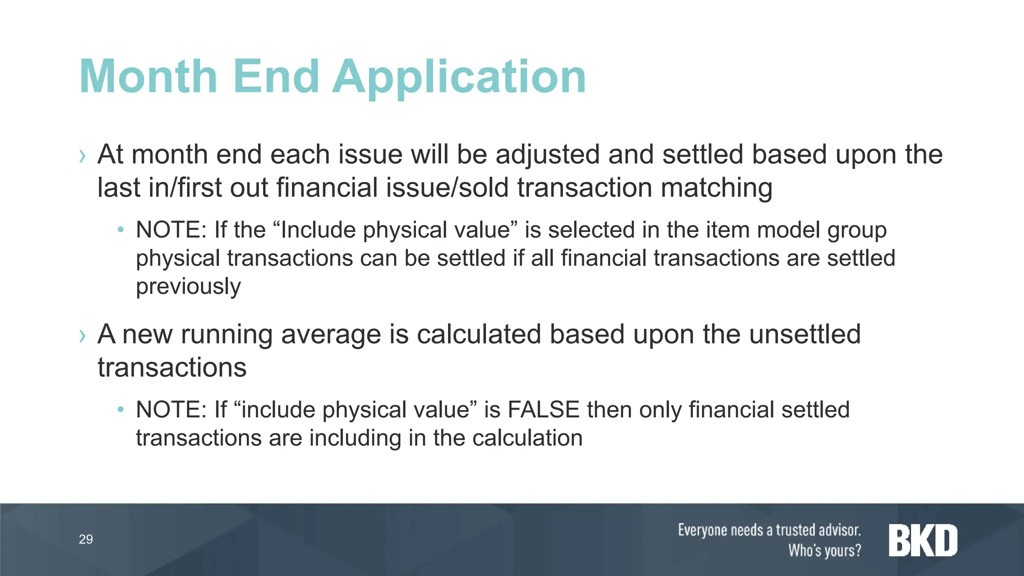 › At month end each issue will be adjusted and settled based upon the
last in/first out financial issue/sold transaction matching
• NOTE: If the “Include physical value” is selected in the item model group
physical transactions can be settled if all financial transactions are settled
previously
› A new running average is calculated based upon the unsettled
transactions
• NOTE: If “include physical value” is FALSE then only financial settled
transactions are including in the calculation
29
Month End Application
 
